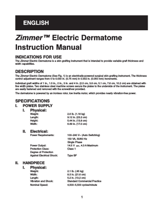 ENGLISH  Zimmer™ Electric Dermatome Instruction Manual INDICATIONS FOR USE The Zimmer Electric Dermatome is a skin grafting instrument that is intended to provide variable graft thickness and width capabilities.  DESCRIPTION The Zimmer Electric Dermatome (See Fig. 1) is an electrically-powered surgical skin grafting instrument. The thickness control adjustment ranges from 0 to 0.030 in. (0.75 mm) in 0.002 in. (0.050 mm) increments. Individual graft widths of 1 in., 1.5 in., 2 in., 3 in. and 4 in. (2.5 cm, 3.8 cm, 5.1 cm, 7.6 cm, 10.2 cm) are obtained with five width plates. Two stainless steel machine screws secure the plates to the underside of the instrument. The plates are easily fastened and removed with the screwdriver provided. The dermatome is powered by an ironless rotor, low inertia motor, which provides nearly vibration-free power.  SPECIFICATIONS I.  POWER SUPPLY I. Physical: Weight: Length: Height: Width:  II.  Electrical: Power Requirements:  Power Output: Protection Class: Degree of Protection Against Electrical Shock:  II.  2.6 lb. (1.18 kg) 9.12 in. (23.2 cm) 5.44 in. (13.8 cm) 6.69 in. (17.0 cm)  100–240 V~ (Auto Switching) 150 VA, 50/60 Hz Single Phase 14.5 V , 4.3 A Maximum Class 1 Type BF  HANDPIECE I. Physical: Weight: Width: Length: Vibration and Shock: Nominal Speed:  2.1 lb. (.95 kg) 8.5 in. (21.6 cm) 5.2 in. (13.2 cm) Standard Commercial Practice 4,500–5,500 cycles/minute  1  