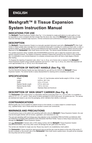 ENGLISH  Meshgraft™ II Tissue Expansion System Instruction Manual INDICATIONS FOR USE The Meshgraft II Tissue Expansion System (See Fig. 1–3) is intended to create perforations in a skin graft so it can be expanded to cover a recipient site that is larger than the donor site. Use of the Meshgraft II System also provides improved drainage, increased edge exposure, minimal contracture and conformance to irregular body surfaces.  DESCRIPTION The Meshgraft II Tissue Expansion System is a manually operated instrument used with a Dermacarrier™ II Skin Graft Carrier to obtain greater area coverage from a conventional sheet graft. It consists of a continuous feed roller, a cutter, a guidance plateau, a ratchet handle, and a curved stabilizing bar/carrying handle. The guidance plateau ensures proper alignment of the Dermacarrier II Skin Graft Carrier and the cutter. The ratchet handle facilitates proper advancement. The variable expansion ratios* available (See ACCESSORIES) permit the user to adapt the expansion ratio to the specific surgical procedure. The degree of expansion selected is determined primarily by the contour of the recipient site. It is desirable to use minimal expansion on a sharply contoured area which will have a high degree of flexion after healing. *To illustrate the meaning of expansion ratio, when 1 sq. in. (6 sq. cm) of donor skin is meshed in the Meshgraft II Tissue Expansion System using a specific expansion such as 6 to 1, that 1 sq. in. (6 sq. cm), when fully expanded will cover approximately 6 sq. in. (40 sq. cm) in the recipient area.  DESCRIPTION OF RATCHET HANDLE (See Fig. 12) The 00-2195-022-00 Ratchet Handle has been fabricated for use with the 00-2195-001-00 Meshgraft II Tissue Expansion System. The ratchet handle is easily disassembled for cleaning and is completely autoclavable.  SPECIFICATIONS Weight: Length: Width: Ratchet Handle Length: Ratchet Handle Width: Materials:  11.3 lbs. (5.1 kg) [Includes ratchet handle weight of .85 lbs. (.4 kg)] 9.875 in. (25.1 cm) 4.5 in. (11.4 cm) 8.75 in. (22.2 cm) 1.25 in. (3.2 cm) Stainless Steel and Aluminum  DESCRIPTION OF SKIN GRAFT CARRIER (See Fig. 4) The Dermacarrier II Skin Graft Carrier is a disposable cellulose propionate board 3 in. (7.6 cm) wide. It is available in ratios of 1.5:1, 3:1, 6:1, and 9:1. Each carrier is sterile packaged in a film/Tyvek pouch, 20 carriers per box. The carriers are sterilized and ready to use once the packaging, which maintains their sterility, is removed.  CONTRAINDICATIONS Meshed grafts may not be suitable for patients known to form keloids, or in areas subject to constant trauma (e.g., popliteal fossa). Use in these areas has resulted in severe scar contractures.  WARNINGS AND PRECAUTIONS To avoid serious injury to the patient and operating staff while using the Meshgraft II Tissue Expansion System, the user must be thoroughly familiar with its function, application, and instructions for use. The user and operating staff must always pay close attention to the CLEANING PRECAUTIONS and MANUAL AND AUTOMATED CLEANING AND DISINFECTION PROCESS INSTRUCTIONS. Failure to follow these instructions may damage the Meshgraft II Tissue Expansion System. Use only Dermacarrier II Carriers with a 2195 catalog number with the Meshgraft II Tissue Expansion System (See ACCESSORIES). Use of any other carrier will damage the skin graft and/or the device. The carriers are intended for single use only. Reuse may result in an unsatisfactory mesh pattern. The Dermacarrier II Carrier should be used grooved side up and the skin must be placed on this side of the carrier. If the skin is placed on the smooth side of the Dermacarrier II Skin Graft Carrier (upside down), the graft will be shredded into long strips and will be unusable.  1  