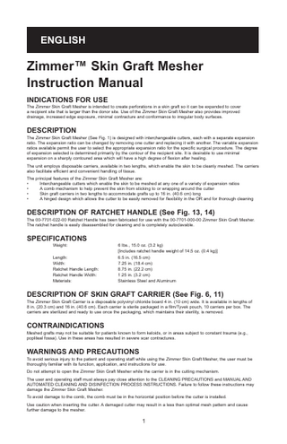 ENGLISH  Zimmer™ Skin Graft Mesher Instruction Manual INDICATIONS FOR USE The Zimmer Skin Graft Mesher is intended to create perforations in a skin graft so it can be expanded to cover a recipient site that is larger than the donor site. Use of the Zimmer Skin Graft Mesher also provides improved drainage, increased edge exposure, minimal contracture and conformance to irregular body surfaces.  DESCRIPTION The Zimmer Skin Graft Mesher (See Fig. 1) is designed with interchangeable cutters, each with a separate expansion ratio. The expansion ratio can be changed by removing one cutter and replacing it with another. The variable expansion ratios available permit the user to select the appropriate expansion ratio for the specific surgical procedure. The degree of expansion selected is determined primarily by the contour of the recipient site. It is desirable to use minimal expansion on a sharply contoured area which will have a high degree of flexion after healing. The unit employs disposable carriers, available in two lengths, which enable the skin to be cleanly meshed. The carriers also facilitate efficient and convenient handling of tissue. The principal features of the Zimmer Skin Graft Mesher are: • Interchangeable cutters which enable the skin to be meshed at any one of a variety of expansion ratios • A comb mechanism to help prevent the skin from sticking to or wrapping around the cutter • Skin graft carriers in two lengths to accommodate grafts up to 16 in. (40.6 cm) long • A hinged design which allows the cutter to be easily removed for flexibility in the OR and for thorough cleaning  DESCRIPTION OF RATCHET HANDLE (See Fig. 13, 14) The 00-7701-022-00 Ratchet Handle has been fabricated for use with the 00-7701-000-00 Zimmer Skin Graft Mesher. The ratchet handle is easily disassembled for cleaning and is completely autoclavable.  SPECIFICATIONS Weight: Length: Width: Ratchet Handle Length: Ratchet Handle Width: Materials:  6 lbs., 15.0 oz. (3.2 kg) [Includes ratchet handle weight of 14.5 oz. (0.4 kg)] 6.5 in. (16.5 cm) 7.25 in. (18.4 cm) 8.75 in. (22.2 cm) 1.25 in. (3.2 cm) Stainless Steel and Aluminum  DESCRIPTION OF SKIN GRAFT CARRIER (See Fig. 6, 11) The Zimmer Skin Graft Carrier is a disposable polyvinyl chloride board 4 in. (10 cm) wide. It is available in lengths of 8 in. (20.3 cm) and 16 in. (40.6 cm). Each carrier is sterile packaged in a film/Tyvek pouch, 10 carriers per box. The carriers are sterilized and ready to use once the packaging, which maintains their sterility, is removed.  CONTRAINDICATIONS Meshed grafts may not be suitable for patients known to form keloids, or in areas subject to constant trauma (e.g., popliteal fossa). Use in these areas has resulted in severe scar contractures.  WARNINGS AND PRECAUTIONS To avoid serious injury to the patient and operating staff while using the Zimmer Skin Graft Mesher, the user must be thoroughly familiar with its function, application, and instructions for use. Do not attempt to open the Zimmer Skin Graft Mesher while the carrier is in the cutting mechanism. The user and operating staff must always pay close attention to the CLEANING PRECAUTIONS and MANUAL AND AUTOMATED CLEANING AND DISINFECTION PROCESS INSTRUCTIONS. Failure to follow these instructions may damage the Zimmer Skin Graft Mesher. To avoid damage to the comb, the comb must be in the horizontal position before the cutter is installed. Use caution when inserting the cutter. A damaged cutter may result in a less than optimal mesh pattern and cause further damage to the mesher.  1  