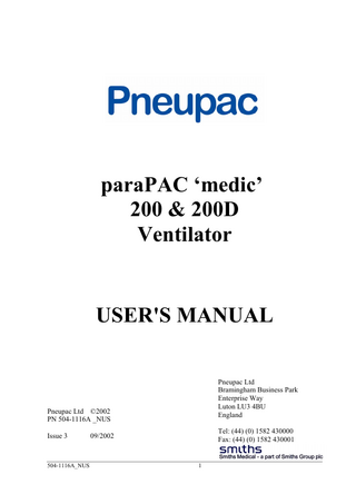 paraPAC ‘medic’ 200 & 200D Ventilator User's Manual (including Model Options /MRI and /EP) Table of Contents SECTION 1: SUMMARY AND SAFETY INSTRUCTIONS... 5 (a) Summary Statement... 5 (b) Warnings, Cautions and Precautions ... 5 (i) WARNINGS ... 5 (ii) CAUTIONS ... 9 (iii) PRECAUTIONS ... 9 SECTION 2: GENERAL INFORMATION... 10 (a) Intended Use ... 10 (b) General Description ... 10 (c) Contraindications – none known ... 11 (d) Controls and Features (Figures 1a and 1b) ... 11 e) Options Covered by this Manual ... 18 (i) Model Option ... 18 (ii) Optional Mounting Configurations... 19 (f) Accessories ... 20 SECTION 3: SET-UP AND FUNCTIONAL CHECK... 23 (a) Set Up of paraPAC ‘medic’ ventilator... 23 (b) Functional Check ... 23 SECTION 4: OPERATION... 27 (a) User's Skill ... 27 (b) Setting of Ventilator ... 27 (i) General ... 27 (ii) Ventilating Patient... 27 (c) Use of Air Mix... 28 (d) Use of CMV/Demand facility... 29 (e) Ventilating Intubated Patients... 31 (f) Positive End Expiration Pressure (PEEP)... 31 (g) Use in Contaminated Atmospheres ... 31 (h) Use with MRI (MR Compatibility) ... 32 (i) Instructions for Use Label ... 33 SECTION 5: CARE, CLEANING, DISINFECTION & STERILISATION ... 35 (a) Care... 35 (b) Cleaning... 35 (i) Control Module ... 35 (ii) Patient valve... 35 (iii) Hoses... 36 (c) Disinfection... 36 (d) Sterilisation ... 36 (e) Reassembly and Function Testing ... 36  504-1116A_NUS  3  