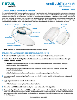 Inservice Guide  neoBLUE blanket LED Phototherapy Overview  The neoBLUE blanket LED Phototherapy System consists of a light box, fiberoptic blanket with cable, blanket mattress, disposable mattress covers, and power supply. The neoBLUE blanket device delivers a narrow band of high-intensity blue light via a single blue light emitting diode (LED) to provide treatment for neonatal hyperbilirubinemia. The blue LED emits light in the range of 400 – 550 nm, (peak wavelength 450 – 475 nm). This range corresponds to the spectral absorption of light by bilirubin, and is thus considered to be the most effective for the degradation of bilirubin. The neoBLUE blanket device provides phototherapy underneath the infant and can be used in a bassinet, open bed, radiant warmer, incubator, or while holding the infant. Over-Temperature Indicator Light  On/Standby Swiitch  Blanket Mattress Light Box Fiberoptic Cable  Vent (both sides)  Fiberoptic Coupling  Disposable Mattress Cover  Fiberoptic Blanket (w/mattress & disposable cover)  Note: The neoBLUE blanket device comes with a large or small size blanket.  Preparing the neoBLUE blanket LED Phototherapy System for use 1. Place the neoBLUE fiberoptic blanket with mattress in a bassinet, open bed, warming table or incubator. 2. Position the neoBLUE blanket light box so that the air vents have unobstructed air movement and insert fiberoptic 					 cable into fiberoptic coupling. 			 Warning! To avoid overheating the light box, check that the air vents are not covered with blankets or clothing or 							 			 positioned against obstructing surfaces.* 			Note: If using an incubator, position fiberoptic cable through one of the incubator ports then insert into light box 							 			 located outside the incubator. 			Note: The light box may be placed on a flat surface or mounted to a pole using optional hardware. 3.	Insert power supply into rear of light box. The power cord should be routed to safely exit the patient area and plugged 				 into outlet. 4.	Apply disposable mattress cover to blanket mattress. 			Note: Mattress comes already installed over fiberoptic blanket. 5.	Turn on the neoBLUE blanket device by moving the power switch to the ON ( | ) position. 6.	Measure the light intensity of the neoBLUE blanket device. It is recommended that the intensity of the light be checked before each use, and at least every six months. Place the photometer in center of mattress, on top of disposable cover to take measurement. The neoBLUE blanket is calibrated at the factory with the neoBLUE Radiometer to be at high intensity: 30–35 μW/cm2/nm. [Continued On Reverse Side]  