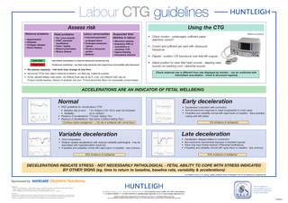 Labour CTG guidelines Using the CTG  Assess risk Maternal problems • Hypertension • Diabetes • Collagen disease • Renal disease  Fetal problems  Labour abnormalities  • Pre / post-maturity • IUGR / placental insufficiency • Twins / triplets • Breech presentation • Rhesus disease  • Induced/augmented/  Suspected fetal distress in labour  prolonged labour • Prolonged membrane rupture • Previous Caesarean section • Epidural  • Meconium staining • Suspicious FHR on auscultation or admission CTG • Vaginal bleeding • Intrauterine infection  Low risk  Intermittent auscultation or external ultrasound monitoring only  High risk  Continuous monitoring - use fetal scalp electrode only if good trace not possible with ultrasound  FM800Encore Fetal Monitor  • Check monitor : undamaged, sufficient paper, date/time correct? • Correct and sufficient gel used with ultrasound transducer • Palpate - position U/S transducer over fetal left scapula • Adjust position for clear fetal heart sounds - slapping valve sounds not swishing cord / placental sounds  • Re-assess regularly - risk level may change at any time. • Abnormal CTGs may reflect maternal problems, not fetal (eg. maternal pyrexia) • FETAL MONITORING HAS HIGH -VE PREDICTIVE VALUE BUT LOW +VE PREDICTIVE VALUE If trace normal reactive, chance of acidosis very low1. If trace abnormal, fetus not necessarily compromised.  Check maternal rate is different from rate displayed by monitor - can be confirmed with intermittent auscultation - check & document regularly  ACCELERATIONS ARE AN INDICATOR OF FETAL WELLBEING  Normal  Early deceleration  • FIGO guidelines for normal labour CTG2 • Baseline rate at term: 110-150bpm (120-160 in early 3rd trimester) • Variability : ±5 to ±25bpm • Presence of accelerations: ↑15+bpm lasting 15s+ • Absence of decelerations: See below (↓20bpm lasting 30s+)  • Deceleration coincident with contraction • Normal autonomic response to head compression in most cases • If baseline and variability normal with rapid return to baseline - fetus probably coping well with stress 5% incidence of acidaemia1  Continue routine management - < 2% risk of acidaemia with normal trace1  Variable deceleration  Late deceleration  • Cord compression • Shallow variable decelerations with reduced variability pathological - may be associated with hyperstimulation (oxytocin) • If baseline and variability normal with rapid return to baseline - less ominous  • • • •  Deceleration delayed relative to contraction Non-autonomic biochemical response to transient hypoxia Fetus may have limited reserves (?Placental insufficiency) If baseline and variability normal with rapid return to baseline - less ominous  25% incidence of acidaemia1  50% incidence of acidaemia1  DECELERATIONS INDICATE STRESS - NOT NECESSARILY PATHOLOGICAL - FETAL ABILITY TO COPE WITH STRESS INDICATED BY OTHER SIGNS (eg. time to return to baseline, baseline rate, variability & accelerations) Our thanks to Prof. D. K. James, Queen’s Medical Centre, Nottingham, UK for his assistance in preparing this  Sponsored by: sonicaid Obstetric Solutions References: 1 Steer P.J. and Daniellian P.J. ‘Fetal distress in Labor’ In: High Risk Pregnancy - Management Options (Eds: James D, Steer P, Weiner C and Gonik B) Publ: London, WB Saunders Ltd pp1077-1100 2 FIGO : Guidelines for the use of fetal monitoring. Int.J.Gynaecol.Obstet, 1987, 25 : 159-167. Disclaimer: The information contained in this poster is believed to be correct at the time of going to print based on current European guidelines. It is intended to be used as a guide only and does not cover all risk factors. It remains the responsibility of the clinician to manage each case in accordance with local guidelines and recommended clinical practice.  Huntleigh Healthcare Ltd. - Diagnostic Products Division 35 Portmanmoor Road, Cardiff, CF24 5HN, United Kingdom T: +44 (0)29 20485885 F: +44 (0)29 20492520 E: sales@huntleigh-diagnostics.co.uk W: www.huntleigh-diagnostics.com ®  Registered No: 942245 England. Registered Office: 310-312 Dallow Road, Luton, Beds, LU1 1TD ©Huntleigh Healthcare Limited 2009 and ™ are trademarks of Huntleigh Technology Limited As our policy is one of continuous improvement, we reserve the right to modify designs without prior notice.  Visit our website for downloadable clinical & educational material and product information.  614469-3  