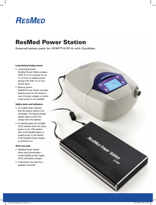 ResMed Power Station External battery pack for VPAP™ III ST-A with QuickNav  Long-lasting backup power • Long-lasting power: ResMed Power Station enables VPAP III ST-A to operate for up to 12 hours on battery power (tested with IPAP 15 cm H2O and 20 bpm). • Back-up power: ResMed Power Station provides battery power for the device in case of power outages or where mains power is not available. Safety alerts and indicators • An audible beep indicates that the battery needs to be recharged. The battery-charge display helps monitor the charge left in the battery. • An alerting beep and red light (LED) indicate when AC mains power is lost. (The battery then automatically begins to supply power to the device, if the ResMed Power Station is switched on.) All-in-one pack • ResMed Power Station offers dual functionality- uninterruptible power supply (UPS) and battery charger. • It eliminates the need for a separate converter.  .  1012612r1 ResMed Power Station V1 1  27/03/2008 2:04:17 PM  