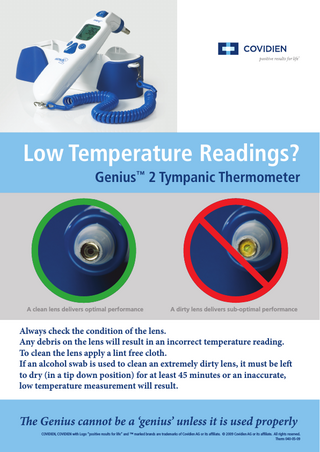 Low Temperature Readings? Genius™ 2 Tympanic Thermometer  A clean lens delivers optimal performance  A dirty lens delivers sub-optimal performance  Always check the condition of the lens. Any debris on the lens will result in an incorrect temperature reading. To clean the lens apply a lint free cloth. If an alcohol swab is used to clean an extremely dirty lens, it must be left to dry (in a tip down position) for at least 45 minutes or an inaccurate, low temperature measurement will result.  The Genius cannot be a ‘genius’ unless it is used properly COVIDIEN, COVIDIEN with Logo “positive results for life” and ™ marked brands are trademarks of Covidien AG or its affiliate. © 2009 Covidien AG or its affiliate. All rights reserved. Therm 040-05-09  