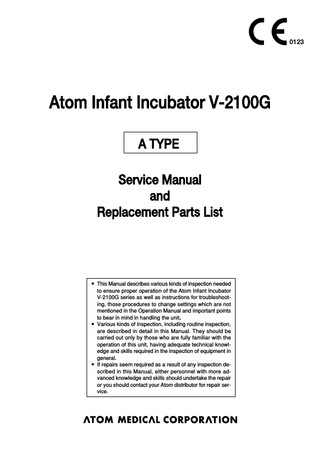 0123  Atom Infant Incubator V-2100G A TYPE Service Manual and Replacement Parts List  앫 This Manual describes various kinds of inspection needed to ensure proper operation of the Atom Infant Incubator V-2100G series as well as instructions for troubleshooting, those procedures to change settings which are not mentioned in the Operation Manual and important points to bear in mind in handling the unit． 앫 Various kinds of inspection, including routine inspection, are described in detail in this Manual. They should be carried out only by those who are fully familiar with the operation of this unit, having adequate technical knowledge and skills required in the inspection of equipment in general. 앫 If repairs seem required as a result of any inspection described in this Manual, either personnel with more advanced knowledge and skills should undertake the repair or you should contact your Atom distributor for repair service.  