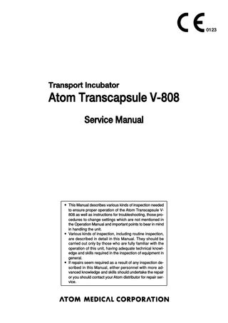 0123  Transport Incubator  Atom Transcapsule V-808 Service Manual  앫 This Manual describes various kinds of inspection needed to ensure proper operation of the Atom Transcapsule V808 as well as instructions for troubleshooting, those procedures to change settings which are not mentioned in the Operation Manual and important points to bear in mind in handling the unit. 앫 Various kinds of inspection, including routine inspection, are described in detail in this Manual. They should be carried out only by those who are fully familiar with the operation of this unit, having adequate technical knowledge and skills required in the inspection of equipment in general. 앫 If repairs seem required as a result of any inspection described in this Manual, either personnel with more advanced knowledge and skills should undertake the repair or you should contact your Atom distributor for repair service.  