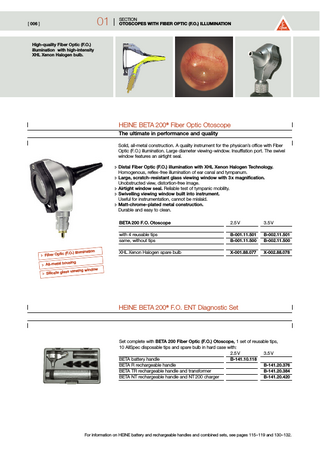 01  [ 006 ]  SECTION OTOSCOPES WITH FIBER OPTIC (F.O.) ILLUMINATION  High-quality Fiber Optic (F.O.) illumination with high-intensity XHL Xenon Halogen bulb.  HEINE BETA 200® Fiber Optic Otoscope The ultimate in performance and quality Solid, all-metal construction. A quality instrument for the physican’s office with Fiber Optic (F.O.) illumination. Large diameter viewing-window. Insufflation port. The swivel window features an airtight seal. :- Distal Fiber Optic (F.O.) illumination with XHL Xenon Halogen Technology. Homogenous, reflex-free illumination of ear canal and tympanum. :- Large, scratch-resistant glass viewing window with 3 x magnification. Unobstructed view, distortion-free image. :- Airtight window seal. Reliable test of tympanic mobility. :- Swivelling viewing window built into instrument. Useful for instrumentation, cannot be mislaid. :- Matt-chrome-plated metal construction. Durable and easy to clean.  tion (F.O.) illumina :- Fiber Optic  BETA 200 F. O. Otoscope  2.5 V  3.5 V  with 4 reusable tips same, without tips  B-001.11.501 B-001.11.500  B-002.11.501 B-002.11.500  XHL Xenon Halogen spare bulb  X-001.88.077  X-002.88.078  using :- All-metal ho ow s viewing wind :- Silicate glas  HEINE BETA 200® F.O. ENT Diagnostic Set  Set complete with BETA 200 Fiber Optic (F.O.) Otoscope, 1 set of reusable tips, 10 AllSpec disposable tips and spare bulb in hard case with: 2.5 V 3.5 V BETA battery handle B-141.10.118 BETA R rechargeable handle B-141.20.376 BETA TR rechargeable handle and transformer B-141.20.384 BETA NT rechargeable handle and NT 200 charger B-141.20.420  For information on HEINE battery and rechargeable handles and combined sets, see pages 115–119 and 130–132.  