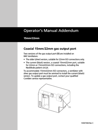 Operator’s Manual Addendum 15mm/22mm  Coaxial 15mm/22mm gas output port Two versions of the gas output port (1) are installed on 840 Ventilators: • The older (silver) version, suitable for 22mm ISO connections only. • The current (black) version, a coaxial 15mm/22mm port, suitable for 22mm or 15mm/22mm ISO connections, including the NeoMode patient circuit. To accommodate 15mm/22mm ISO connectors, a ventilator with silver gas output port must be serviced to install the current (black) version. To update a gas output port, contact your qualified Covidien service representative.  (1)  10067384 Rev C  