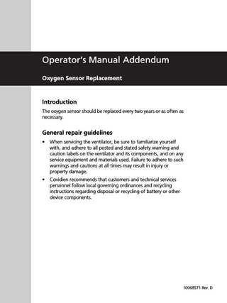 Operator’s Manual Addendum Oxygen Sensor Replacement  Introduction The oxygen sensor should be replaced every two years or as often as necessary.  General repair guidelines •  When servicing the ventilator, be sure to familiarize yourself with, and adhere to all posted and stated safety warning and caution labels on the ventilator and its components, and on any service equipment and materials used. Failure to adhere to such warnings and cautions at all times may result in injury or property damage.  •  Covidien recommends that customers and technical services personnel follow local governing ordinances and recycling instructions regarding disposal or recycling of battery or other device components.  10068571 Rev. D  