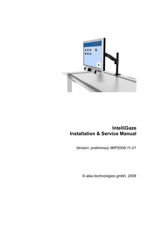 IntelliGaze Installation & Service Manual  Table of Contents 1 Introduction  5  2 Technical Specification  6  2.1 Tracking System - IG-30  6  3 Safety  7  4 CE Certificate  8  5 Setup  9  5.1 HW-Requirements 9 PC...9 Monitor...10 Tools...11 5.2 Hardware Assembly 11 5.2.1 Hardware Integration Examples 14 5.3 Software 15 Platform Prerequisites ...15 IntelliGaze Software Installation...15 Camera Driver...16 Licensing...17 IntelliGaze Software Update...17 5.4 Monitor Calibration 17 5.5 System Validation 18  6 Using IntelliGaze  19  6.1 Principle of operation 19 6.2 Application Center [AC] 19 6.3 General Use --> see quickstart 20 6.4 Environment 21 6.5 Special Cases 22 Glasses...22 Monocular Operation...22 Calibration area...22 Cerebral Palsy...22  7 IntelliGaze Reference  23  7.1 General 23 7.2 System Hotkeys 24 7.3 Tracking Status Indicator 25 7.4 Mouse 26 7.5 Application Center 27 Application List...28 Add/Edit Application...29 7.6 Calibration 31 7.7 Licensing 33 7.8 Service Mode 34 7.9 Monitor Calibration 37  8  Application Configuration  39  8.1 Windows Desktop Settings 39 8.2 Application Center - General Considerations 40 8.3 AAC Applications 41 The Grid...41 The Grid2...41 Roll-Talk...42  © alea technologies gmbh, 2008  Version: preliminary WIP2008-11-21  3  