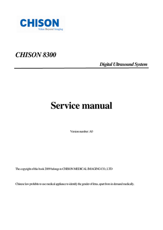CHISON 8300 Service Manual A0  TABLE OF CONTENTS CHAPTER 1 GENERAL DESCRIPTION...- 3 1-1 Summarization...- 3 1-2 Content of service manual...- 3 1-3 Safety...- 3 1-3-1 Warning...- 3 1-3-2 Classification...- 5 1-4 EMC(Electromagnetic Compatibility)...- 5 1-4-1 EMC performance...- 5 1-4-2 Notice upon installation of product...- 6 1-4-3 General Notice...- 6 1-4-4 Countermeasures against EMC related-issues...- 6 1-4-5 Notice on service...- 7 1-5 Contact address...- 7 CHAPTER 2 INSTALLATION...- 8 2-1 PRE-Installation...- 8 2-1-1 Overview...- 8 2-1-2 The requirement of power...- 8 2-1-3 Physical Specification...- 8 2-2 Installation...- 9 2-2-1 Overview...- 9 2-2-2 Average installation time...- 9 2-2-3 Checking the components...- 10 2-2-4 Unpacking CHISON 8300...- 10 2-2-5 Assembling CHISON 8300...- 10 2-2-6 Installation of optional accessories...- 11 2-2-7 Adjustment of monitor contrast and brightness...- 11 2-3 Electrical safety tests...- 11 2-3-1 Outlet test wiring Arrangement...- 12 2-3-2 Grounding impedance test...- 12 2-3-3 Chassis Leakage Current Test...- 13 2-3-4 Probe Leakage Current Test...- 15 2-3-5 When there’s too much Leakage Current…...- 18 CHAPTER 3 SYSTEM OUTLINE...- 20 3-1 Overview...- 20 3-2 Structure...- 20 3-2-1 Structure...- 20 3-2-2 Main unit dimensions...- 20 3-2-3 Rear Panel...- 21 3-2-4 Control Panel...- 21 3-3 Electric performance...- 22 3-3-1 Power supply...- 22 3-3-2 Electrical socket requirement...- 22 3-4 Storage and operating requirements...- 22 3-5 Options...- 23 CHAPTER 4 FUNCTIONAL CHECK...- 24 4-1 Overview...- 24 4-2 Procedures of Functional Check...- 24 4-2-1 Monitor Display after turning on...- 24 Confidential  -1-  