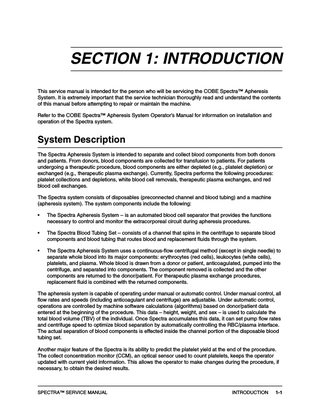 SECTION 1: INTRODUCTION This service manual is intended for the person who will be servicing the COBE Spectra™ Apheresis System. It is extremely important that the service technician thoroughly read and understand the contents of this manual before attempting to repair or maintain the machine. Refer to the COBE Spectra™ Apheresis System Operator’s Manual for information on installation and operation of the Spectra system.  System Description The Spectra Apheresis System is intended to separate and collect blood components from both donors and patients. From donors, blood components are collected for transfusion to patients. For patients undergoing a therapeutic procedure, blood components are either depleted (e.g., platelet depletion) or exchanged (e.g., therapeutic plasma exchange). Currently, Spectra performs the following procedures: platelet collections and depletions, white blood cell removals, therapeutic plasma exchanges, and red blood cell exchanges. The Spectra system consists of disposables (preconnected channel and blood tubing) and a machine (apheresis system). The system components include the following: •  The Spectra Apheresis System – is an automated blood cell separator that provides the functions necessary to control and monitor the extracorporeal circuit during apheresis procedures.  •  The Spectra Blood Tubing Set – consists of a channel that spins in the centrifuge to separate blood components and blood tubing that routes blood and replacement fluids through the system.  •  The Spectra Apheresis System uses a continuous-flow centrifugal method (except in single needle) to separate whole blood into its major components: erythrocytes (red cells), leukocytes (white cells), platelets, and plasma. Whole blood is drawn from a donor or patient, anticoagulated, pumped into the centrifuge, and separated into components. The component removed is collected and the other components are returned to the donor/patient. For therapeutic plasma exchange procedures, replacement fluid is combined with the returned components.  The apheresis system is capable of operating under manual or automatic control. Under manual control, all flow rates and speeds (including anticoagulant and centrifuge) are adjustable. Under automatic control, operations are controlled by machine software calculations (algorithms) based on donor/patient data entered at the beginning of the procedure. This data – height, weight, and sex – is used to calculate the total blood volume (TBV) of the individual. Once Spectra accumulates this data, it can set pump flow rates and centrifuge speed to optimize blood separation by automatically controlling the RBC/plasma interface. The actual separation of blood components is effected inside the channel portion of the disposable blood tubing set. Another major feature of the Spectra is its ability to predict the platelet yield at the end of the procedure. The collect concentration monitor (CCM), an optical sensor used to count platelets, keeps the operator updated with current yield information. This allows the operator to make changes during the procedure, if necessary, to obtain the desired results.  SPECTRA™ SERVICE MANUAL  INTRODUCTION  1-1  