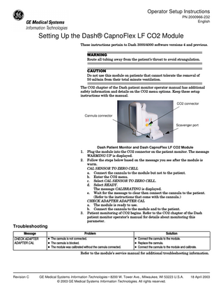 Operator Setup Instructions PN 2000966-232 English  Setting Up the Dash® CapnoFlex LF CO2 Module These instructions pertain to Dash 3000/4000 software versions 4 and previous.  :$51,1* Route all tubing away from the patient’s throat to avoid strangulation. &$87,21 Do not use this module on patients that cannot tolerate the removal of 50 ml/min from their total minute ventilation. The CO2 chapter of the Dash patient monitor operator manual has additional safety information and details on the CO2 menu options. Keep these setup instructions with the manual. CO2 connector  Cannula connector Scavenger port  1. 2.  3.  Dash Patient Monitor and Dash CapnoFlex LF CO2 Module Plug the module into the CO2 connector on the patient monitor. The message WARMING UP is displayed. Follow the steps below based on the message you see after the module is warm. CAL SENSOR TO ZERO CELL a. Connect the cannula to the module but not to the patient. b. Enter the CO2 menu. c. Select CAL SENSOR TO ZERO CELL. d. Select READY. The message CALIBRATING is displayed. e. Wait for the message to clear then connect the cannula to the patient. (Refer to the instructions that come with the cannula.) CHECK ADAPTER ADAPTER CAL a. The module is ready to use. b. Connect the cannula to the module and to the patient. Patient monitoring of CO2 begins. Refer to the CO2 chapter of the Dash patient monitor operator’s manual for details about monitoring this parameter.  Troubleshooting Message CHECK ADAPTER ADAPTER CAL  Problem  n The cannula is not connected. n The cannula is blocked. n The module was calibrated without the cannula connected.  Solution  n Connect the cannula to the module. n Replace the cannula. n Connect the cannula to the module and calibrate.  Refer to the module’s service manual for additional troubleshooting information.  Revision C  GE Medical Systems Information Technologies • 8200 W. Tower Ave., Milwaukee, WI 53223 U.S.A. © 2003 GE Medical Systems Information Technologies. All rights reserved.  18 April 2003  