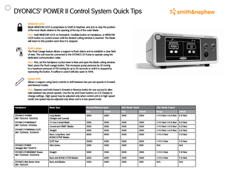 DYONICS™ POWER II Control System Quick Tips WINDOW LOCK Blade WINDOW LOCK is proprietary to Smith & Nephew, and acts to stop the position of the inner blade relative to the opening at the top of the outer blade. How: Hold WINDOW LOCK on footswitch, Oscillate button on handpiece, or WINDOW LOCK button on control screen until the desired cutting window is reached. The blade will return to this position each time it is stopped. Flush Lavage The Flush Lavage feature allows a surgeon to flush debris and re-establish a clear field of view. The unit must be connected to the DYONICS 25 Pump to operate using the dedicated communication cable. How: First, set the handpiece suction lever to Max and open the blade cutting window. Next, press the Flush Lavage button. This increases pump pressure by 20 mmHg to a maximum pressure of 150 mmHg for up to 20 seconds or until it is stopped by repressing the button. If outflow is used it will also open to 100%. Speed Shift Allows a surgeon using hand controls to shift between two pre-set speeds in Forward and Reverse modes How: Depress and hold shaver’s Forward or Reverse button for one second to alternate between two preset speeds. Use the Up and Down buttons on LCD Display to change settings. High speed may be adjusted only when control unit is in high speed mode; low speed may be adjusted only when unit is in low speed mode. Handpiece  Blade Type  Forward/Reverse (rpm) Max  Default  Max  Default  Range  Default  DYONICS™ POWER (REF 7205354, 7205355)  Long Blades (Straight and Curved)  3000  2000  3000  2000  1–9 (1 Rev) 1–8 (2 Rev)  8 (2 Rev)  DYONICS POWERMAX™ (REF 7210542, 7210586)  3.5 mm Curved Blade  3000  2000  3000  2000  1–9 (1 Rev) 1–8 (2 Rev)  8 (2 Rev)  Curved and ORBIT™ Blades  5000  2000  3000  2000  1–9 (1 Rev) 1–8 (2 Rev)  8 (2 Rev)  DYONICS POWERMAX ELITE (REF 72200616, 72200617)  Straight  5000  2000  3000  2000  1–9 (1 Rev) 1–8 (2 Rev)  8 (2 Rev)  Burrs, Long Burrs, and BONECUTTER™ Blades  8000  4000  3000  2000  1–9 (1-2 Rev)  9 (2 Rev)  ELITE™ Burr  10000  5000  3000  2000  1–9 (1-2 Rev)  9 (2 Rev)  DYONICS POWER Ultralight (REF 7205971)  Ultra Series  5000  3000  3000  1000  N/A  N/A  DYONICS POWERMINI™ Shaver (REF 72201500, 72210503)  Straight  5000  3500  3000  3000  1–9 (1-2 Rev)  9 (2 Rev)  Burrs and BONECUTTER Blades  6000  6000  3000  3000  1–9 (1-2 Rev)  9 (2 Rev)  Burrs and Blades  3500  2000  3000  1000  N/A  N/A  DYONICS Mini Motor Drive (REF 7205357)  OSC Mode 1 (rpm)  OSC Mode 2 (rpm)  