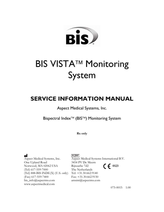 TABLE OF CONTENTS ABOUT THIS MANUAL ... VIII 1  SAFETY PRECAUTIONS... 1-1 1.1 1.2 1.3  2  WARNINGS ... 1-1 CAUTIONS ... 1-4 KEY TO SYMBOLS ... 1-6  BIS VISTA MONITORING SYSTEM OVERVIEW ... 2-1 2.1 INTRODUCING THE BIS VISTA MONITORING SYSTEM ... 2-1 2.2 PRINCIPAL COMPONENTS ... 2-2 2.2.1 The BIS VISTA Monitor... 2-2 2.2.2 The BISx and Patient Interface Cable (PIC) ... 2-4 2.3 INSTRUMENT IDENTIFICATION ... 2-4 2.4 PROPRIETARY INFORMATION AND DEVICES ... 2-5  3  PRINCIPLES OF OPERATION ... 3-1 3.1 HOW THE BIS VISTA MONITORING SYSTEM WORKS ... 3-1 3.2 SYSTEM ARCHITECTURE ... 3-1 3.2.1 The BISx... 3-3 3.2.2 The BIS VISTA Monitor... 3-5 3.3 SYSTEM FEATURES ... 3-6 3.3.1 System Self Checks ... 3-6 3.3.2 Diagnostic Codes ... 3-7 3.3.3 Monitor Data Memory... 3-7 3.3.4 BISx Data Memory ... 3-8 3.3.5 Saved Settings... 3-8 3.3.6 Battery Operation... 3-8 3.3.7 Data Transfer and Software Updates ... 3-9  4  PREPARATION FOR USE AND INSTALLATION ... 4-1 4.1 ENVIRONMENT ... 4-1 4.1.1 Shipping and Storage Environment ... 4-1 4.1.2 Operating Environment... 4-1 4.1.3 Power Requirements and System Grounding... 4-2 4.1.4 Site Preparation: Mounting the Monitor ... 4-2 4.2 INSTRUMENT CONNECTIONS... 4-4 4.2.1 Connecting the BISx... 4-4 4.2.2 Power Cord Connections... 4-4 4.3 INSTALLATION AND VERIFICATION PROCEDURE ... 4-4  5  CARE AND CLEANING... 5-1 5.1 CARE AND CLEANING... 5-1 5.1.1 Cleaning the Monitor and BISx... 5-1 5.1.2 Disinfecting the Monitor and BISx ... 5-1 5.1.3 Cleaning the Monitor Display... 5-2  6  PREVENTIVE MAINTENANCE ... 6-1 6.1 PHYSICAL INTEGRITY INSPECTION ... 6-1 6.2 SYSTEM CHECKOUT ... 6-1 6.2.1 Monitor Checkout Procedure... 6-2  v  