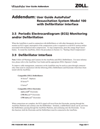User Guide Addendum  Addendum: User Guide AutoPulse®  Resuscitation System Model 100 with Defibrillator Interface  3.5 Periodic Electrocardiogram (ECG) Monitoring and/or Defibrillation								 													 When the AutoPulse is used in conjunction with defibrillators or with other therapeutic devices that monitor an ECG signal, interruption of the compression cycles is required to avoid ECG motion artifact associated with mechanical chest compressions. To stop compressions, press the orange Stop/Cancel button. To restart the AutoPulse, follow the procedures in Section 3.2, “Starting Chest Compressions”.  3.9 Defibrillator Interface Note: Follow all Warnings and Cautions for the AutoPulse and ZOLL Defibrillators. For more information, please refer to the AutoPulse User Guide and the appropriate ZOLL Operator’s Guide. To improve cable management, connectors on the AutoPulse may be used as a pass-through connector only when used in conjunction with the following ZOLL Defibrillators and Electrodes which have been tested with the AutoPulse. Compatible ZOLL Defibrillators M Series® Biphasic R Series™ E Series® Compatible ZOLL Electrodes stat•padzII® Electrodes CPR-D•padz™ Electrodes CPR-stat•padz® Electrodes When connections are complete, the ECG signal will travel from the Electrodes, passing through the AutoPulse Platform and continue onto the Defibrillator. Similarly, a defibrillation shock can be sent from the Defibrillator, passing through the AutoPulse Platform, and continuing onto the Electrodes. To use this function, both the Electrodes and the Defibrillator must be connected to the AutoPulse.  P/N 11634-001 REV. 5-30-08  Page AD–1  