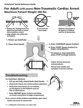 AutoPulse® Quick Reference Guide  For Adult (>–18 years) Non-Traumatic Cardiac Arrest Maximum Patient Weight 300 lbs.  • Remove ALL clothing from torso (both front and back) to ensure skin-to-platform contact • Align armpits onto yellow line on Platform  Do not twist the chest bands  Maintain chest bands at 90 degrees to Platform and free of obstructions  1. Power up AutoPulse 2. Close chest bands  3. Press CONTINUE (green button) 4. Press START (green button) to begin compressions To pause or stop operation press STOP (orange button)  Follow all local protocols and procedures. Review User Guides and complete in-service training.  Troubleshooting For Fault/User Advisory • Lift up and fully extend both chest bands. • Check both lateral and vertical patient alignment. • Verify that chest bands are not twisted, are 90 degrees to the Platform and are free of obstructions. • Press RESTART (green button) and follow on-screen instructions to begin compressions. If you cannot rectify problem immediately open chest bands and revert to manual CPR. LifeBand® instructions on other side  P/N 10596-001 Rev. 10  
