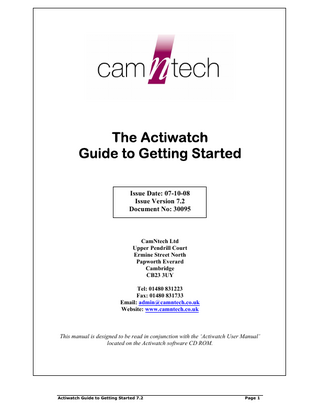 The Actiwatch Guide to Getting Started Issue Date: 07-10-08 Issue Version 7.2 Document No: 30095  CamNtech Ltd Upper Pendrill Court Ermine Street North Papworth Everard Cambridge CB23 3UY Tel: 01480 831223 Fax: 01480 831733 Email: admin@camntech.co.uk Website: www.camntech.co.uk  This manual is designed to be read in conjunction with the ‘Actiwatch User Manual’ located on the Actiwatch software CD ROM.  Actiwatch Guide to Getting Started 7.2  Page 1  