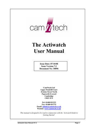 The Actiwatch User Manual Issue Date: 07/10/08 Issue Version 7.2 Document No: 30096  CamNtech Ltd Upper Pendrill Court Ermine Street North Papworth Everard Cambridge CB23 3UY Tel: 01480 831223 Fax: 01480 831733 Email: admin@camntech.co.uk Website: www.camntech.co.uk This manual is designed to be read in conjunction with the ‘Actiwatch Guide to Getting Started’  Actiwatch User Manual V7.2  Page 1  