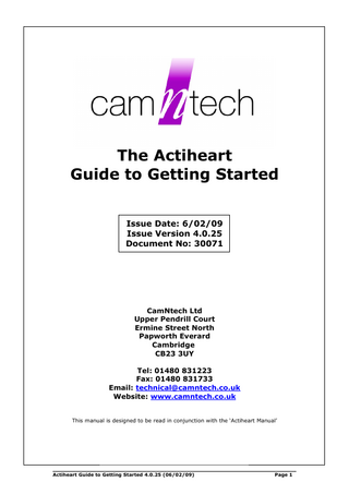 The Actiheart Guide to Getting Started Issue Date: 6/02/09 Issue Version 4.0.25 Document No: 30071  CamNtech Ltd Upper Pendrill Court Ermine Street North Papworth Everard Cambridge CB23 3UY Tel: 01480 831223 Fax: 01480 831733 Email: technical@camntech.co.uk Website: www.camntech.co.uk This manual is designed to be read in conjunction with the ‘Actiheart Manual’  Actiheart Guide to Getting Started 4.0.25 (06/02/09)  Page 1  