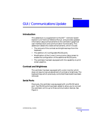ADDENDUM 1  GUI / Communications Update Introduction This addendum is a supplement to the 840™ Ventilator System Operator’s and Technical Reference Manual, and provides updated information about enhancements to the ventilator’s graphical user interface (GUI) and communication functionality. This addendum details the visible enhancements, which include: •  The removal of the contrast and brightness keys from the keyboard.  •  The addition of 2 configurable RS-232 ports.  •  Modification of the Current Communication Setup screen to enable the configuration of the additional RS-232 ports.  •  The ventilator has been equipped with the capability to print screen graphics.  Contrast and Brightness The ventilator has been equipped with a color monitor which does not require manual adjustment of contrast or brightness. The keyboard keys which previously controlled these levels have been removed.  Serial Ports Previously, the ventilator was equipped with one RS-232 serial port. Two RS-232 ports have been added to allow you to connect the ventilator unit to up to three communication devices. See Figure 1.  4-070435-00 Rev. A (8/01)  Addendum  1  
