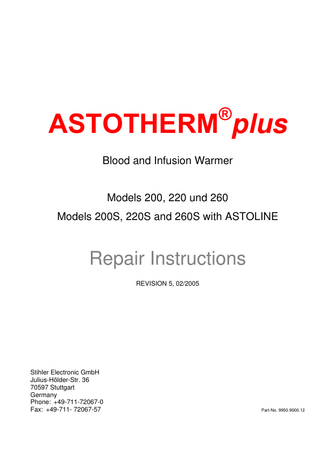 ASTOTHERM PLUS Repair Instructions  Table of Contents 1 TECHNICAL DESCRIPTION...5 1.1 General...5 1.1.1 Structure ...6 1.1.2 Description of the electronics ...7 1.2 Technical Data...10 1.2.1 ASTOTHERM PLUS 200 and 200S ...10 1.2.2 ASTOTHERM PLUS 220, 220S and 260, 260S...11 1.3 Terminal connecting plan ...12 1.4 ASTOTHERM PLUS spare parts ...13 2 2.1 2.2  GENERAL GUIDELINES AND PRINCIPLES FOR THE REPAIR OF ASTOTHERM PLUS BLOOD AND INFUSION WARMERS ...20 Responsibility of the manufacturer...21 Procedure for ASTOTHERM PLUS repairs...22  3  CLEANING AND DISINFECTING ...23  4  FUNCTIONAL CHECK ...24  5  TROUBLESHOOTING...31  6 6.1 6.2 6.3 6.4 6.5 6.6  DISMANTLING ...34 Dismantling for troubleshooting in assemblies...34 Dismantling bottom part assembly ...36 Dismantling the top part assembly ...37 Dismantling the heat exchanger cylinder assembly ...38 Dismantling the device fixing assembly...39 Dismantling the heat protection sleeve ...39  7 7.1 7.2 7.3 7.4 7.5 7.6  ASSEMBLING THE DEVICE...40 Assembling the device fixing assembly ...40 Assembling the heat exchanger assembly ...40 Assembly of the top part assembly ...42 Assembling the bottom part assembly...44 Fitting the heat protection sleeve...46 Final assembly of assemblies ...46  8  ELECTRICAL SAFETY TEST ...49  9  CONTINOUS DUTY TEST...50  10  RETURN AND/OR DISPOSAL OF DEVICES OR ASSEMBLIES...51  11  APPENDIX...51  Revision: 5 – 02/2005  Seite 3  