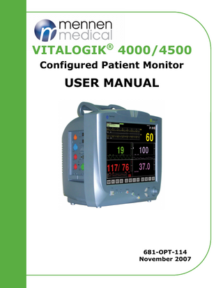 Vitalogik 4000® Operating Manual  TABLE OF CONTENTS Table of Contents Section 1 Introduction Chapter 1: What You Should Know Manual Structure... 1-1 Changes in Default Configuration... 1-1 Intended Use... 1-1 Prescription Notice... 1-2 Compliance... 1-2 Chapter 2: Warnings and Precautions Minimizing Electrosurgical Interference... 2-1 Explosion Hazard... 2-3 Connection of Other Medical Devices... 2-3 Use of Manual... 2-3 Responsibility of Manufacturer... 2-3 Labeling... 2-4 Electrode and Transducer Protection... 2-6 General Use of Accessories... 2-6 Chapter 3: System Description Overview... 3-1 System Features and Capabilities... 3-2 System Specifications... 3-5 Chapter 4: Installation and setup Unpacking and Inspection... 4-1 Setting Up the System... 4-1 Installation Procedures... 4-1 Chapter 5: Maintenance and Cleaning Cleaning the Vitalogik 4000® Bedside Monitor... 5-1 Calibration and Preventive Maintenance... 5-2 Chapter 6:  Mennen Medical®  1  