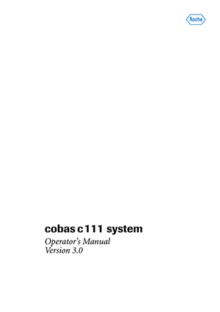 cobas c111  Table of contents Document information Contact addresses Table of contents Preface How to use this manual Online Help system Conventions used in this manual  System Description 1  Part A  A–5 A–5 A–10 A–11 A–11 A–12 A–13  6  A–39 A–41 A–43 A–44 A–66  B–5 B–10 B–12 B–34 B–51 B–59 B–68 B–77 B–88 B–88 B–89  Special operations  Deleting sample orders Deleting sample results Calibration Deleting QC results Lot handling Exporting data Importing data Preparing a new disk Assigning tests to test tabs Deleting bottle sets from the Inventory list Refilling printer paper Removing condensation water from the reagent cooler Replacing the probe Connecting and disconnecting the external fluid containers Adjusting the touchscreen Cleaning the touchscreen  A–17 A–20 A–21 A–22 A–34 A–35  Part B  Daily operation  Introduction Starting the shift Preparing the system Analyzing samples Validating sample results Performing calibrations Performing QC Finishing the shift Logging off Switching off the system Using the barcode scanner  Hardware  Covers and panels LEDs Main components Hardware overview Technical specifications 5  6  Introduction to the instrument  Overview User interface Wizards Daily operation Maintenance System status 3  Operation  Safety  Safety classification Safety information Data security License notices Legal liability Disposal recommendation Safety labels 2  2 3 5 7 7 7 8  B–93 B–94 B–95 B–96 B–98 B–104 B–111 B–116 B–119 B–120 B–122 B–124 B–125 B–127 B–130 B–131  Software  Introduction Screen layout Display items Workflows and wizards Working with the user interface Key screens Color interpretation for LEDs Buttons  A–71 A–72 A–73 A–74 A–75 A–84 A–122 A–124  7  Configuration  Introduction Applications Configuration  B–135 B–137 B–157  Maintenance  Part C  8  General maintenance  Overview Maintenance actions  C–5 C–8  Roche Diagnostics Operator’s Manual · Version 3.0  5  