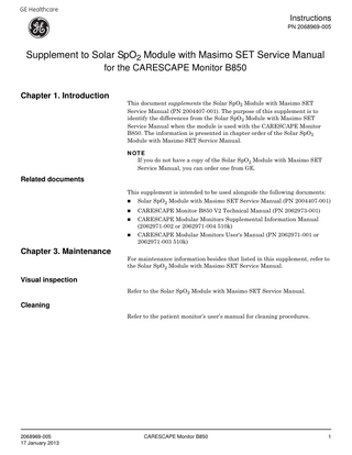 GE Healthcare  Instructions PN 2068969-005  Supplement to Solar SpO2 Module with Masimo SET Service Manual for the CARESCAPE Monitor B850 Chapter 1. Introduction  This document supplements the Solar SpO2 Module with Masimo SET Service Manual (PN 2004407-001). The purpose of this supplement is to identify the differences from the Solar SpO2 Module with Masimo SET Service Manual when the module is used with the CARESCAPE Monitor B850. The information is presented in chapter order of the Solar SpO2 Module with Masimo SET Service Manual. NOTE If you do not have a copy of the Solar SpO2 Module with Masimo SET Service Manual, you can order one from GE.  Related documents This supplement is intended to be used alongside the following documents:  Chapter 3. Maintenance    Solar SpO2 Module with Masimo SET Service Manual (PN 2004407-001)    CARESCAPE Monitor B850 V2 Technical Manual (PN 2062973-001)    CARESCAPE Modular Monitors Supplemental Information Manual (2062971-002 or 2062971-004 510k)    CARESCAPE Modular Monitors User's Manual (PN 2062971-001 or 2062971-003 510k)  For maintenance information besides that listed in this supplement, refer to the Solar SpO2 Module with Masimo SET Service Manual.  Visual inspection Refer to the Solar SpO2 Module with Masimo SET Service Manual.  Cleaning Refer to the patient monitor’s user’s manual for cleaning procedures.  2068969-005 17 January 2013  CARESCAPE Monitor B850  1  
