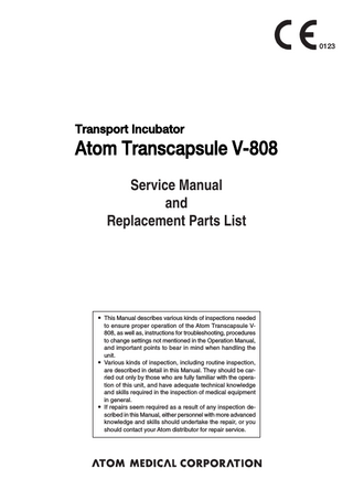 0123  Transport Incubator  Atom Transcapsule V-808 Service Manual and Replacement Parts List  앫 This Manual describes various kinds of inspections needed to ensure proper operation of the Atom Transcapsule V808, as well as, instructions for troubleshooting, procedures to change settings not mentioned in the Operation Manual, and important points to bear in mind when handling the unit. 앫 Various kinds of inspection, including routine inspection, are described in detail in this Manual. They should be carried out only by those who are fully familiar with the operation of this unit, and have adequate technical knowledge and skills required in the inspection of medical equipment in general. 앫 If repairs seem required as a result of any inspection described in this Manual, either personnel with more advanced knowledge and skills should undertake the repair, or you should contact your Atom distributor for repair service.  