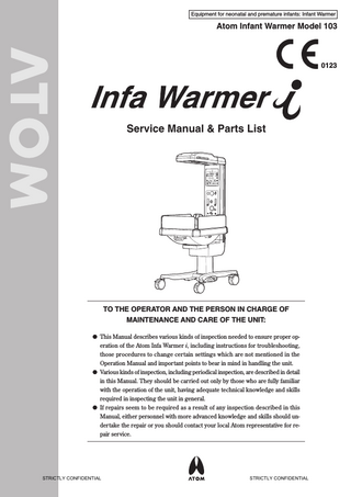 Equipment for neonatal and premature infants: Infant Warmer  Atom Infant Warmer Model 103  0123  Service Manual & Parts List  TO THE OPERATOR AND THE PERSON IN CHARGE OF MAINTENANCE AND CARE OF THE UNIT: 쎲 This Manual describes various kinds of inspection needed to ensure proper operation of the Atom Infa Warmer i, including instructions for troubleshooting, those procedures to change certain settings which are not mentioned in the Operation Manual and important points to bear in mind in handling the unit. 쎲 Various kinds of inspection, including periodical inspection, are described in detail in this Manual. They should be carried out only by those who are fully familiar with the operation of the unit, having adequate technical knowledge and skills required in inspecting the unit in general. 쎲 If repairs seem to be required as a result of any inspection described in this Manual, either personnel with more advanced knowledge and skills should undertake the repair or you should contact your local Atom representative for repair service.  STRICTLY CONFIDENTIAL  STRICTLY CONFIDENTIAL  