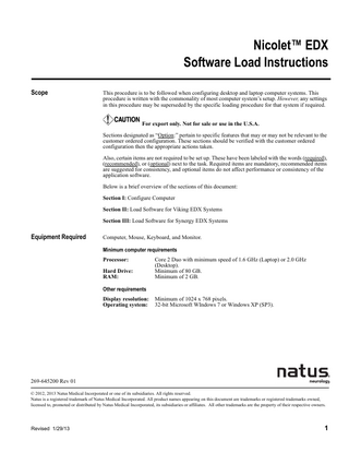 Nicolet™ EDX Software Load Instructions Scope  This procedure is to be followed when configuring desktop and laptop computer systems. This procedure is written with the commonality of most computer system’s setup. However, any settings in this procedure may be superseded by the specific loading procedure for that system if required. For export only. Not for sale or use in the U.S.A. Sections designated as “Option:” pertain to specific features that may or may not be relevant to the customer ordered configuration. These sections should be verified with the customer ordered configuration then the appropriate actions taken. Also, certain items are not required to be set up. These have been labeled with the words (required), (recommended), or (optional) next to the task. Required items are mandatory, recommended items are suggested for consistency, and optional items do not affect performance or consistency of the application software. Below is a brief overview of the sections of this document: Section I: Configure Computer Section II: Load Software for Viking EDX Systems Section III: Load Software for Synergy EDX Systems  Equipment Required  Computer, Mouse, Keyboard, and Monitor. Minimum computer requirements Processor: Hard Drive: RAM:  Core 2 Duo with minimum speed of 1.6 GHz (Laptop) or 2.0 GHz (Desktop). Minimum of 80 GB. Minimum of 2 GB.  Other requirements Display resolution: Operating system:  Minimum of 1024 x 768 pixels. 32-bit Microsoft WIndows 7 or Windows XP (SP3).  269-645200 Rev 01 © 2012, 2013 Natus Medical Incorporated or one of its subsidiaries. All rights reserved. Natus is a registered trademark of Natus Medical Incorporated. All product names appearing on this document are trademarks or registered trademarks owned, licensed to, promoted or distributed by Natus Medical Incorporated, its subsidiaries or affiliates. All other trademarks are the property of their respective owners.  Revised 1/29/13  1  