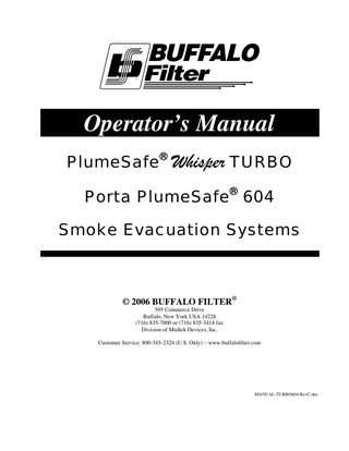 Table of Contents & List of Illustrations  Section  Title  Page 3  1.0  SYSTEM DESCRIPTION 1.1  Introduction  1.2  Inspection  1.3  Operational Information  1.4  Cautions and Warnings  2.0  OPERATING INSTRUCTIONS 2.1  System Controls  2.2  ViroSafe® Filter Instructions  2.3  Set-up and Operation  2.4  Specifications  3.0  MAINTENANCE 3.1  General Maintenance Information  3.2  Cleaning  3.3  Periodic Inspection  3.4  Troubleshooting  4.0  5.0  Figure 1  CUSTOMER SERVICE 4.1  Equipment Return  4.2  Ordering Information TERMS & WARRANTY  Title Control Panel  BUFFALO FILTER® PlumeSafe® Whisper TURBO / Porta PlumeSafe® 604 Smoke Evacuation Systems – Rev C  7  12  13  14  Page 10  Page 2 of 14  