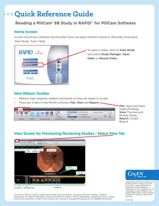 Quick Reference Guide Reading a PillCam® SB Study in RAPID® for PillCam Software Home Screen Access all primary software functionality from one place (Patient Check-in, Recorder Download, View Study, Tools, Help) To open a video, click on View Study and select Study Manager, Open Video or Recent Video  New Ribbon Toolbar •  Ribbons help organize related commands so they are easier to locate  •  There are 3 tabs in the RAPID software: File, View and Report  File: Open and Save Video/Findings View: Preview and Review Study Report: Create Report  View Screen for Previewing/Reviewing Studies - Select View Tab  The risks of PillCam capsule endoscopy include capsule retention, aspiration and skin irritation. Medical, endoscopic or surgical intervention may be necessary to address these complications, should they occur. Please consult your physician or refer to the product user manual or www.givenimaging.com for detailed information.  Copyright © 2013 Given Imaging Ltd. GIVEN, GIVEN & Design, PILLCAM, PILLCAM & Logo, and RAPID are trademarks and/or registered trademarks of Given Imaging Ltd., its subsidiaries, and/or affiliates in the United States and/or other countries. All rights not expressly granted are reserved. 5-001-740  