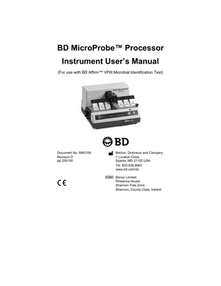 BD MicroProbe Processor Instrument User’s Manual  Table of Contents Introduction 1.1 General ... 1-1 1.2 Intended Use of the Processor... 1-1 1.3 Description and Principles of Operation ... 1-3 1.4 System Components ... 1-4 1.4.1 BD MicroProbe Processor ... 1-4 1.4.2 Program Card ... 1-4 1.4.3 Affirm Microbial Identification Test Kits ... 1-4 1.4.4 Affirm Sample Collection Kits... 1-4 1.4.5 Lysis Block... 1-4 1.5 Use of this Manual... 1-4 1.6 Notes, Cautions and Warnings ... 1-5 1.7 Summary of Cautions and Warnings... 1-6 Installation 2.1 General ... 2-1 2.2 Instrument Specifications... 2-1 2.2.1 Operating Specifications... 2-1 2.2.2 Calibration... 2-2 2.3 Instrument Installation... 2-2 2.3.1 Unpacking the Processor... 2-2 2.3.2 Setting Up the Processor... 2-5 2.3.3 Installing the Transformer... 2-6 2.3.4 Installing the Program Card ... 2-7 2.4 Powering On and Off the Instrument ... 2-8 2.4.1 Power On... 2-8 2.4.2 Power Standby... 2-9 2.4.3 Shut-down Procedure (Preparation for Storage or Shipping)... 2-9 2.5 Repacking the Processor... 2-10  iv  MA0106(D)  