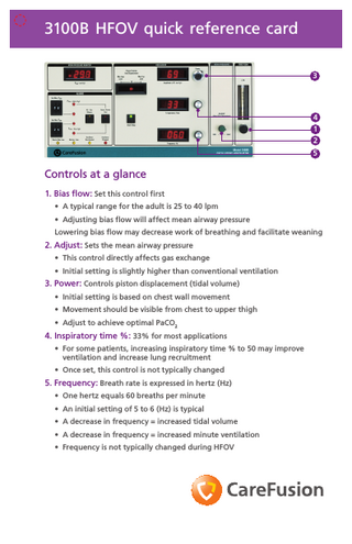 3100B HFOV quick reference card 3  4 1 2 5  Controls at a glance 1. Bias flow: Set this control first • A typical range for the adult is 25 to 40 lpm • Adjusting bias flow will affect mean airway pressure Lowering bias flow may decrease work of breathing and facilitate weaning  2. Adjust: Sets the mean airway pressure • This control directly affects gas exchange • Initial setting is slightly higher than conventional ventilation  3. Power: Controls piston displacement (tidal volume) • Initial setting is based on chest wall movement • Movement should be visible from chest to upper thigh • Adjust to achieve optimal PaCO2  4. Inspiratory time %: 33% for most applications • For some patients, increasing inspiratory time % to 50 may improve ventilation and increase lung recruitment • Once set, this control is not typically changed  5. Frequency: Breath rate is expressed in hertz (Hz) • One hertz equals 60 breaths per minute • An initial setting of 5 to 6 (Hz) is typical • A decrease in frequency = increased tidal volume • A decrease in frequency = increased minute ventilation • Frequency is not typically changed during HFOV  