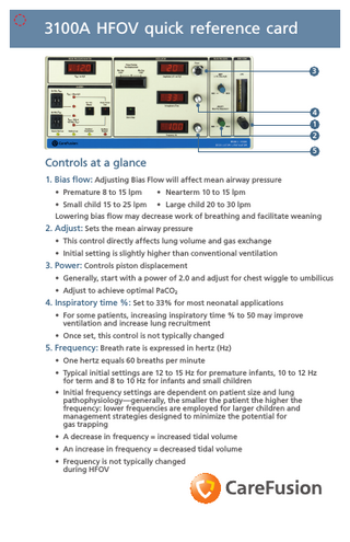 3100A HFOV quick reference card 3  4 1 2 5  Controls at a glance 1. Bias flow: Adjusting Bias Flow will affect mean airway pressure • Premature 8 to 15 lpm  • Nearterm 10 to 15 lpm  • Small child 15 to 25 lpm  • Large child 20 to 30 lpm  Lowering bias flow may decrease work of breathing and facilitate weaning  2. Adjust: Sets the mean airway pressure • This control directly affects lung volume and gas exchange • Initial setting is slightly higher than conventional ventilation  3. Power: Controls piston displacement • Generally, start with a power of 2.0 and adjust for chest wiggle to umbilicus • Adjust to achieve optimal PaCO2  4. Inspiratory time %: Set to 33% for most neonatal applications • For some patients, increasing inspiratory time % to 50 may improve ventilation and increase lung recruitment • Once set, this control is not typically changed  5. Frequency: Breath rate is expressed in hertz (Hz) • One hertz equals 60 breaths per minute • Typical initial settings are 12 to 15 Hz for premature infants, 10 to 12 Hz for term and 8 to 10 Hz for infants and small children • Initial frequency settings are dependent on patient size and lung pathophysiology-generally, the smaller the patient the higher the frequency: lower frequencies are employed for larger children and management strategies designed to minimize the potential for gas trapping • A decrease in frequency = increased tidal volume • An increase in frequency = decreased tidal volume • Frequency is not typically changed during HFOV  