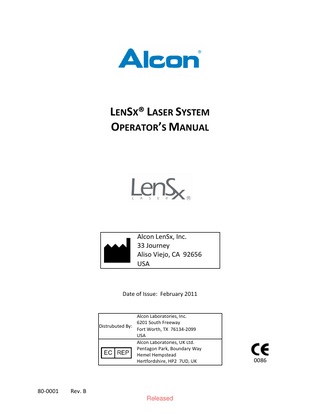 Table of Contents TABLE OF CONTENTS ... III 1  LENSX® LASER SYSTEM ...1 1.1 INDICATIONS FOR USE ... 1 1.2 SUMMARY DESCRIPTION ... 1 1.3 CONTRAINDICATIONS ... 1 1.4 COMPLICATIONS ... 2  2  WARNINGS AND PRECAUTIONS...4 2.1 WARNINGS ... 4 2.1.1 Unauthorized Use of the Laser ... 5 2.1.2 Electrical ... 5 2.1.3 Eye Safety and Nominal Optical Hazard Distance ... 5 2.1.4 Mechanical/Motion ... 6 2.1.5 Combustion/Fire ... 6 2.1.6 Environmental/Chemical ... 6 2.1.7 Sterilization/Biological Contamination ... 7 2.1.8 Emergency Off ... 7 2.2 PRECAUTIONS ... 7 2.2.1 General ... 7 2.2.2 Patient Selection... 7 2.2.3 Surgical Procedure... 7 2.2.4 Power Failure or Emergency Off... 7 2.3 SAFETY FEATURES ... 8 2.3.1 Key Switch ... 8 2.3.2 Laser Enabling ... 8 2.3.3 Laser Emission Indicator ... 8 2.3.4 Protective Housing and Safety Interlock ... 8 2.3.5 Labels... 8 2.3.6 Safety Shutter Monitor ... 9 2.3.7 Footswitch Control ... 9 2.3.8 Remote Interlock Connector ... 9 2.3.9 Emergency OFF Switch ... 9 2.3.10 Laser Cooling System ... 9 2.3.11 Manual Gantry Lift ... 10 2.3.12 Patient Interface RFID ... 10 2.3.13 Console Footbrake ... 10 2.4 DEVICE ELECTRICAL CLASSIFICATION ... 10  3  SYSTEM DESCRIPTION ... 11 3.1 INTRODUCTION ... 11 3.2 SYSTEM OVERVIEW ... 11 3.2.1 Femtosecond Laser Engine ... 13 3.2.2 Energy Monitor... 13 3.2.3 Delivery System ... 13 3.2.4 Video Microscope ... 13 3.2.5 Optical Coherence Tomography (OCT) Imaging Device ... 14  80-0001  Rev. B  iii Released  