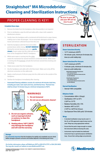 Straightshot® M4 Microdebrider Cleaning and Sterilization Instructions Proper Cleaning is Key!  Be nice to your M4, and your M4 will be nice to you!  Complete these steps. 1.  Remove the blade from the handpiece; other disassembly is not required.  2.   rior to sterilization, wipe the drill and cable with a clean cloth soaked in P disinfectant solution.  3.   ently clean the handpiece with a moistened soft bristle brush or pipe cleaner, G making sure to clean all passages. Use an enzymatic detergent solution to loosen and remove collected tissues from the unit.  4.   old the handpiece with the front end (collet) H pointed down while rinsing. Do not Immerse!  During the normal cleaning cycle, run a gentle stream of warm water into the collet and the lock lever of the Straightshot® M4/SC1 handpiece.  5.   hile warm water is running into the collet, W rotate the mechanism for several revolutions (rotate the wheel). While water is running into the lock lever, actuate the lock lever several times (locking and unlocking).  6.  Shake excess water from the handpiece.  7.   ry the handpiece and cable with a lint-free towel. Make sure to dry off the D electrical connection on the cable ends.  8.  Sterilization Steam Autoclave/Gravity • 121°C minimum (250°F) • 40 minute cycle, minimum 8 minutes dry time (or until visibly dry) Steam Autoclave/Pre-Vacuum • 132°C minimum (270°F) • 4 minute cycle, minimum 8 minutes dry   pply a small amount of silicone spray into the collet and on the outside of the A handpiece.  9.  Sterilize the handpiece immediately after cleaning.  •   utomated Cleaning validation consists of a minimum 44 minutes total time, A including pre-wash, main wash and rinse, and thermal rinse. Thermal rinse shall be at least 10 minutes long at a minimum temperature of 60°C.  time (or until visibly dry) World Health Organization Requirements • 134°C minimum (273°F) • 18 minute cycle, minimum 8 minutes dry time (or until visibly dry) United Kingdom Requirements • 134°C minimum (273°F) • 3 minute cycle, minimum 8 minutes dry time (or until visibly dry)  Sterrad Sterilization • Sterrad 100S-compatible  Warnings  Ethylene Oxide  1. Do not immerse!  • Concentration: 600+/-25mg/L  2. Do not use an ultrasonic cleaner!  • Sterilization: 54°C to 55°C (129°F to 131°F)  AC ET O  N  E  • Relative Humidity: 60+/-5% • Aeration: 48°C to 52°C (118°F to 126°F) for 8 hours • G  as Exposure Time: (full cycle) 120 minutes  3.	Do not use organic solvents, such as isopropyl alcohol or acetone, to clean the handpiece! 4.	Heating above 149°C (300°F) may damage the handpiece and will void the warranty.  Wrap • A standard sterilization wrap may be used. In the US, an FDA-approved surgical wrap must be used. Wrap tray using appropriate method. • Ensure that the pack is large enough to contain the instrument without stressing the seals. • Instruments may be loaded into dedicated  Storage It is extremely important that the handpiece be rapidly and completely vacuum-dried before storage to prevent corrosion and residue deposits in the bearing and motor.  For further information, please call Medtronic ENT at 800-874-5797 or 904-296-9600. You may also consult our website at www.MedtronicENT.com. This literature is intended for the exclusive use of physicians. Rx only. Straightshot® is a registered trademark of Medtronic, Inc.  © 2010, Medtronic, Inc. All rights reserved. 891241 02.10 2010-221  instrument trays or general purpose sterilization trays. Ensure that cutting edges are protected.  