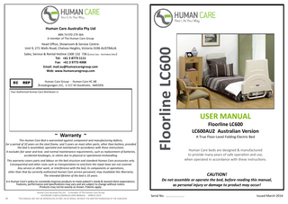 Human Care Australia Pty Ltd  Head Office, Showroom & Service Centre: Unit 9, 271 Wells Road, Chelsea Heights, Victoria 3196 AUSTRALIA Sales, Service & Rental Hotline 1300 132 736 (Local Call - Australia Only) Tel: +61 3 8773 1111 Fax: +61 3 9773 4008 Email: mail.au@humancaregroup.com Web: www.humancaregroup.com EC  REP  Human Care Group - Human Care HC AB Årstaängsvägen 21C, S-117 43 Stockholm, SWEDEN  Your Authorised Human Care Distributor is:  ~ Warranty ~ This Human Care Bed is warrantied against component and manufacturing defects, for a period of 10 years on the steel frame, and 5 years on most other parts, other than battery, provided the bed is assembled, operated and maintained in accordance with these instructions. It excludes fair wear and tear, and normal maintenance requirements, such as replacement of batteries, accidental breakages, or claims due to physical or operational mishandling. This warranty covers parts and labour on the bed structure and standard Human Care accessories only. Consequential and other costs such as transportation to and from the repair base are not covered. Any service or other work, or interference with the bed, its components or operations, other than that by currently authorized Human Care service personnel, may invalidate this Warranty. The intended lifetime of the bed is 10 years. It is Human Care’s policy to constantly improve products to meet patient’s needs & exceed client expectations. Features, performance and specifications may vary and are subject to change without notice. Products may not be exactly as shown. Patents apply.  28  Human Care Australia Pty Ltd - A member of The Human Care Group. FLOORLINE LC600 (LC600AU2) USER MANUAL - MARCH 2014 This manual may not be reproduced in part, or in whole, without the written permission of the publisher.  Floorline LC600  ABN 74 070 279 364 A member of The Human Care Group  USER MANUAL Floorline LC600 LC600AU2 Australian Version A True Floor-Level Folding Electric Bed  Human Care beds are designed & manufactured to provide many years of safe operation and use, when operated in accordance with these instructions.  CAUTION! Do not assemble or operate the bed, before reading this manual, as personal injury or damage to product may occur! Human Care Australia Pty Ltd - A member of The Human Care Group.  Serial No: ………….……... FLOORLINE LC600 (LC600AU2) USER MANUAL - MARCH 2014  Issued March 2014  This manual may not be reproduced in part, or in whole, without the written permission of the publisher.  