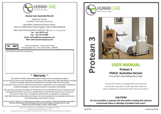 Human Care Australia Pty Ltd ABN 74 070 279 364 A member of The Human Care Group  Sales, Service & Rental Hotline 1300 132 736 (Local Call - Australia Only) Tel: +61 3 8773 1111 Fax: +61 3 9773 4008 Email: mail.au@humancaregroup.com Web: www.humancaregroup.com EC  REP  Human Care Group - Human Care HC AB Årstaängsvägen 21C, S-117 43 Stockholm, SWEDEN  Your Authorised Human Care Distributor is:  Protean 3  Head Office, Showroom & Service Centre: Unit 9, 271 Wells Road, Chelsea Heights, Victoria 3196 AUSTRALIA  ~ Warranty ~  Human Care beds are designed & manufactured to provide many years of safe operation and use, when operated in accordance with these instructions.  This warranty covers parts and labour on the bed structure and standard Human Care accessories only. Consequential and other costs such as transportation to and from the repair base are not covered. Any service or other work, or interference with the bed, its components or operations, other than that by currently authorized Human Care service personnel, may invalidate this Warranty. The intended lifetime of the bed is 10 years.  32  Human Care Australia Pty Ltd - A MEMBER OF THE HUMAN CARE GROUP. Protean 3 (P3AU2) user manual July 2014 This manual may not be reproduced in part, or in whole, without the written permission of the publisher.  Protean 3 P3AU2 Australian Version A True Floor-Level Folding Electric Bed  This Human Care Bed is warrantied against component and manufacturing defects, for a period of 10 years on the steel frame, and 5 years on most other parts, other than battery, provided the bed is assembled, operated and maintained in accordance with these instructions. It excludes fair wear and tear, and normal maintenance requirements, such as replacement of batteries, accidental breakages, or claims due to physical or operational mishandling.  It is Human Care’s policy to constantly improve products to meet patient’s needs & exceed client expectations. Features, performance and specifications may vary and are subject to change without notice. Products may not be exactly as shown. Patents apply.  USER MANUAL  CAUTION! Do not assemble or operate the bed, before reading this manual, as personal injury or damage to product may occur! Human Care Australia Pty Ltd - A MEMBER OF THE HUMAN CARE GROUP. Protean 3 (P3AU2) user manual July 2014 Issued July 2014 This manual may not be reproduced in part, or in whole, without the written permission of the publisher.  Serial No: ………….……...  