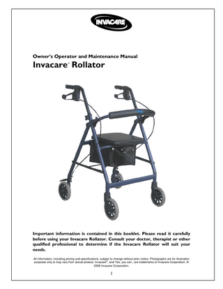 Owner’s Operator and Maintenance Manual  Invacare Rollator ®  Important information is contained in this booklet. Please read it carefully before using your Invacare Rollator. Consult your doctor, therapist or other qualified professional to determine if the Invacare Rollator will suit your needs. All information, including pricing and specifications, subject to change without prior notice. Photographs are for illustration ® purposes only & may vary from actual product. Invacare , and Yes, you can., are trademarks of Invacare Corporation. © 2008 Invacare Corporation.  1  