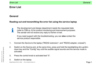 Error List  General  Error List General Reading out and transmitting the error list using the service laptop The development and design department needs the requested data (refer to TSB no. 8) for product monitoring and improvement purposes. The sender will not receive any reply to his/her e-mail.  All rights reserved. Copyright reserved.  R5664900_Error_List_L1.fm 13.01.03  If you need support with the troubleshooting, you can also contact the service product responsible. 1.  Connect the Savina to the laptop (”RS232 extension”, and ”RS232 adapter, crossed”).  2.  Switch on the Savina and, at the same time, press and hold the backlighting dim-up/dimdown key and the "Config" key until the audible signal sounds and the service mode is activated.  3.  Press the control knob to activated test ”0”.  4.  Switch on the laptop.  Dräger Medical AG & Co. KGaA  Error List Savina Version 4.0  Page 1  