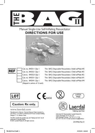 Manual Single-Use Self-Inflating Resuscitator  DIRECTIONS FOR USE  Cat. no. 845011 Qty 1  The BAG Disposable Resuscitator, Adult w/Mask #5  Cat. no. 845021 Qty 1  The BAG Disposable Resuscitator, Child w/Mask #3  Cat.no. 845023 Qty 1  The BAG Disposable Resuscitator, Child w/Mask #2  Cat. no. 845031 Qty 1  The BAG Disposable Resuscitator, Infant w/Mask #1  Cat.no. 845041 Qty 1  The BAG Disposable Resuscitator, Adult w/Mask #4  (Shipped in cartons of 12 each)  0434  LATEX FREE  Caution: Rx only. www.laerdal.com Manufactured in China by: Polymed (Xiamen) Plastic Industrial Co., Ltd Unit B, 1~5 F, Block G, Warehouse & Process Complex Building, Xiangyu F. T. Z., Xiamen, China. The BAG, Laerdal, the Laerdal Logo, and “helping save lives” are all trademarks of Laerdal Medical. © 2007, Laerdal Medical AS. All rights reserved.  The BAG II rev D.indd 1  Authorized EU Representative: Laerdal Medical AS, Tanke Svilandsgate 30, P.O. Box 377 4002 Stavanger, Norway. Tel. +47 51 51 17 00. Fax +47 51 52 35 57. E-mail: Laerdal.norway@laerdal.no  20-04466 Rev D  19.05.2011 14:41:40  