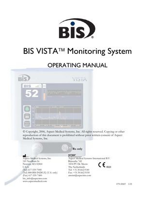 TABLE OF CONTENTS  ABOUT THIS MANUAL... i INTRODUCING THE BIS VISTA MONITORING SYSTEM... ii 1  SAFETY PRECAUTIONS... 1-1  1.1  Warnings... 1-1  1.2  Cautions ... 1-3  1.3  Key to Symbols ... 1-6  2  INSTALLATION AND PREPARATION FOR USE ... 2-1  2.1  BIS VISTA Monitor Installation and Checkout ... 2-1  2.2 Environment... 2-2 2.2.1 Shipping and Storage Environment... 2-2 2.2.2 Operating Environment ... 2-2 2.2.3 Power Requirements and System Grounding ... 2-3 2.2.4 Electromagnetic Compatibility Requirements... 2-3 2.2.5 Site Preparation: Mounting the Monitor ... 2-4 2.2.5.1 Mounting the Monitor using the Pole Clamp ... 2-4 2.2.5.2 Optional Mounting Accessories ... 2-5 2.3 The BIS VISTA Monitoring System – Equipment and Supplies ... 2-6 2.3.1 The BIS VISTA Monitor ... 2-7 2.3.1.1 Front Panel... 2-7 2.3.1.2 Touch Screen ... 2-7 2.3.1.3 ON/Standby button ... 2-7 2.3.1.4 Rear Panel ... 2-7 2.3.1.5 Integral Battery ... 2-9 2.3.2 BISx ... 2-10 2.3.3 Patient Interface Cable (PIC)... 2-11 2.3.4 BIS Sensors ... 2-11 2.4  Cable Connections... 2-11  2.5 2.5.1 2.5.2  Start Procedure ... 2-12 Starting the Monitor for the First Time ... 2-12 Starting the Monitor from Standby Mode... 2-12  2.6 2.6.1 2.6.2 2.6.3  Initial Menu Settings... 2-12 Language Selection... 2-13 Date and Time ... 2-13 View/Save Settings... 2-13  