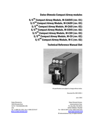 Table of contents  TABLE OF CONTENTS S/5 Compact Airway Modules TABLE OF CONTENTS  I  TABLE OF FIGURES  III  INTRODUCTION  1  1 SPECIFICATIONS  2  1.1 General specifications ...2 1.2 Typical performance ...2 1.2.1 CO2 ...2 1.2.2 O2 ...2 1.2.3 N2O ...2 1.2.4 Respiration Rate (RR) ...3 1.2.5 Anesthetic Agents (AA)...3 1.2.6 MAC ...3 1.3 Gas specifications ...3 1.3.1 Normal conditions ...4 1.3.2 Conditions exceeding normal ...4 1.4 Patient spirometry specifications...5 1.4.1 Normal conditions ...5 1.4.2 Conditions exceeding normal ...6 1.5 Gas exchange specifications ...7 1.5.1 VO2 and VCO2 ...7 1.5.2 RQ ...7  2 FUNCTIONAL DESCRIPTION  8  2.1 Measurement principle ...8 2.1.1 CO2, N2O, and agent measurement ...8 2.1.2 O2 measurement ...10 2.1.3 Patient spirometry ...10 2.1.4 Gas exchange measurement...12 2.2 Main components...13 2.2.1 Gas sampling system...13 2.2.2 TPX measuring unit ...17 2.2.3 OM measuring unit ...17 2.2.4 PVX measuring unit...18 2.2.5 Gas exchange ...19 2.2.6 CPU board ...19 2.2.7 OM board...20 2.2.8 PVX board ...20 2.3 Connectors and signals...21  3 SERVICE PROCEDURES  22  3.1 General service information...22 3.1.1 OM measuring unit ...22 3.1.2 TPX measuring unit ...22 3.1.3 OM, TPX, and PVX measuring unit ...22 i Document No. 800 1009-1  