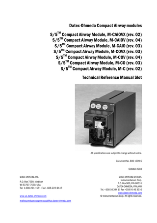 Table of contents  TABLE OF CONTENTS S/5 Compact Airway Modules TABLE OF CONTENTS  I  TABLE OF FIGURES  III  INTRODUCTION  1  1 SPECIFICATIONS  2  1.1 1.2  General specifications ...2 Typical performance ...2 1.2.1 CO2 ...2 1.2.2 O2...2 1.2.3 N2O ...2 1.2.4 Respiration Rate (RR) ...3 1.2.5 Anesthetic Agents (AA) ...3 1.2.6 MAC ...3 1.3 Gas specifications ...3 1.3.1 Normal conditions...4 1.3.2 Conditions exceeding normal...4 1.4 Patient spirometry specifications...5 1.4.1 Normal conditions...5 1.4.2 Conditions exceeding normal...6 1.5 Gas exchange specifications...6 1.5.1 VO2 and VCO2...6 1.5.2 RQ...6  2 FUNCTIONAL DESCRIPTION  7  2.1  Measurement principle ...7 2.1.1 CO2, N2O, and agent measurement ...7 2.1.2 O2 measurement ...9 2.1.3 Patient spirometry ...9 2.1.4 Gas exchange measurement...11 2.2 Main components...12 2.2.1 Gas sampling system ...12 2.2.2 TPX measuring unit ...16 2.2.3 OM measuring unit ...16 2.2.4 PVX measuring unit...17 2.2.5 Gas exchange ...18 2.2.6 CPU board ...18 2.2.7 OM board ...19 2.2.8 PVX board ...19 2.3 Connectors and signals...20  3 SERVICE PROCEDURES 3.1  21  General service information ...21 3.1.1 OM measuring unit ...21 3.1.2 TPX measuring unit ...21 3.1.3 OM, TPX, and PVX measuring unit...21 i Document No. 8001009-5  