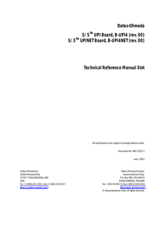 Table of contents  TABLE OF CONTENTS S/5TM UPI Board, B-UPI4 S/5TM UPINET Board, B-UPI4NET TABLE OF CONTENTS  I  TABLE OF FIGURES  II  INTRODUCTION  1  1 TECHNICAL SPECIFICATIONS  2  1.1 General ...2 1.2 UPI...2 1.3 NET (Ethernet)...2  2 FUNCTIONAL DESCRIPTION  3  2.1 General ...3 2.1.1 UPI section...3 2.1.2 NET section ...4 2.2 Ethernet interfaces...5 2.3 Connectors and signals...5 2.3.1 Ethernet Network Interface...5 2.3.2 Network coding element interface ...6 2.3.3 RS232 serial data interface ...6 2.3.4 DIS interface (RS422)...7 2.3.5 Synchronization interface...7 2.3.6 Connection to the S/5 bus...9  3 SERVICE PROCEDURES  10  3.1 Service check for the NET section ...10 3.1.1 Recommended tools ...10  4 TROUBLESHOOTING  14  4.1 Troubleshooting for the NET section ...14 4.2 Troubleshooting for the UPI section...16  5 SERVICE MENU  17  5.1 Network menu ...18 5.1.1 Network status ...19 5.2 Communication...19  6 SPARE PARTS  20  7 EARLIER REVISIONS  21  APPENDIX A  23  SERVICE CHECK FORM  A-1  i Document No. 800 1022-1  