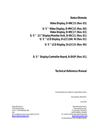 Table of contents  TABLE OF CONTENTS Displays and Controller Board TABLE OF CONTENTS  i  TABLE OF FIGURES  iii  Introduction  1  1  2  Specifications  1.1 Video Display, D-VMC15 (Rev. 00) ...2 1.2 Video Display, D-VNC15 (Rev. 03)...2 1.3 Video Display, D-VHC17 (Rev. 01)...3 1.4 Video Display, D-VHC17 (Rev. 02)...4 1.5 21” Display Monitor Unit, D-VSC21 (Rev. 02)...4 1.6 LCD Display, D-LCC10 A/W...5 1.7 LCD Display, D-LCC15 (Rev. 00)...5 1.8 Display Controller Board, B-DISP...6  2  Functional Description  7  2.1 Video Displays D-VMC15, D-VNC15, D-VHC17 and D-VSC21...7 2.2 LCD display ...7 2.2.1 LCD interface board...8 2.3 External connector configurations...9 2.4 Display Controller Board, B-DISP...11 2.4.1 Connectors and signals ...13  3  Service procedures  14  3.1 General service information...14 3.1.1 Video Display, D-VMC15 ...14 3.1.2 Video Display, D-VNC15...14 3.1.3 Video Display, D-VHC17 ...14 3.1.4 Video Display, D-VSC21 ...14 3.1.5 LCD Display, D-LCC10A/W ...14 3.1.6 LCD Display, D-LCC15...14 3.2 Service check ...15 3.2.1 Video Display, D-VMC15 ...15 3.2.2 Video Display, D-VNC15...17 3.2.3 Video Display, D-VHC17 ...20 3.2.4 Video Display, D-VSC21 ...23 3.2.5 LCD Display, D-LCC10A, Workstation LCD Display, D-LCC10W...24 3.2.6 LCD Display, D-LCC15...27 3.3 Disassembly and reassembly...29 3.3.1 LCD Display, V-LCC10 A/W...29 3.3.2 LCD Display, D-LCC15...30 3.3.3 Video Display, D-VMC15 ...31 3.3.4 Video Display, D-VNC15...31 3.3.5 Video Display, D-VHC17 ...31 3.3.6 Video Display, D-VSC21 ...31  i Document No. 8001004-1  