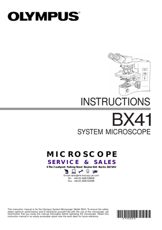 INSTRUCTIONS  BX41 SYSTEM MICROSCOPE MICROSCOPE SERVICE  &  SALES  6 The Courtyard Furlong Road Bourne End Bucks. SL8 5AU E-mail: sales@microscopy.uk.com Tel: +44 (0) 1628 536936 Fax: +44 (0) 1628 525296  This instruction manual is for the Olympus System Microscope Model BX41. To ensure the safety, obtain optimum performance and to familiarize yourself fully with the use of this microscope, we recommend that you study this manual thoroughly before operating the microscope. Retain this instruction manual in an easily accessible place near the work desk for future reference. A X9853  